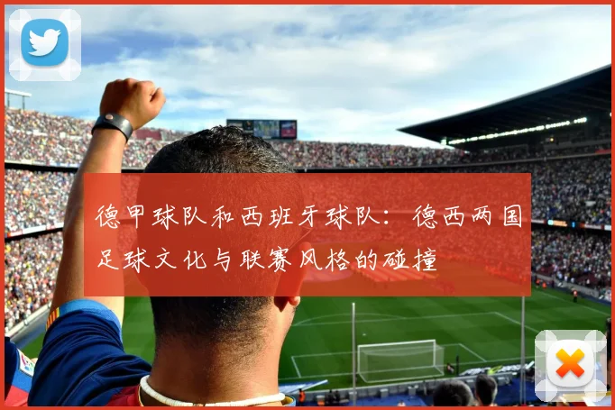德甲球队和西班牙球队：德西两国足球文化与联赛风格的碰撞